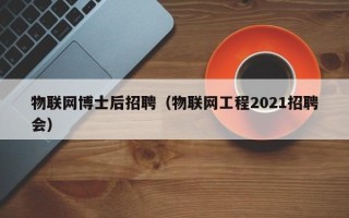 物联网博士后招聘（物联网工程2021招聘会）