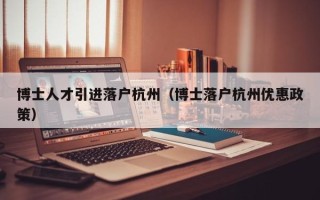 博士人才引进落户杭州（博士落户杭州优惠政策）