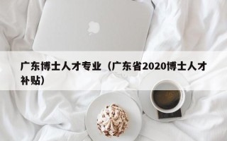 广东博士人才专业（广东省2020博士人才补贴）