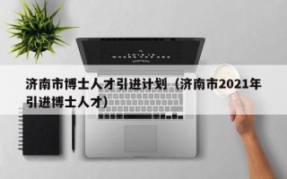 济南市博士人才引进计划（济南市2021年引进博士人才）
