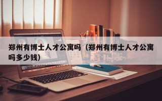 郑州有博士人才公寓吗（郑州有博士人才公寓吗多少钱）