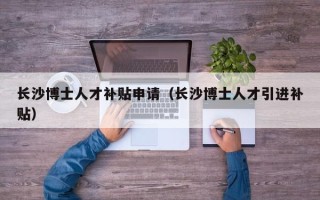 长沙博士人才补贴申请（长沙博士人才引进补贴）