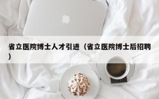 省立医院博士人才引进（省立医院博士后招聘）