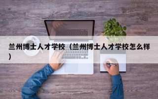 兰州博士人才学校（兰州博士人才学校怎么样）