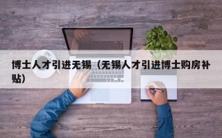 博士人才引进无锡（无锡人才引进博士购房补贴）