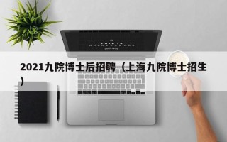 2021九院博士后招聘（上海九院博士招生）