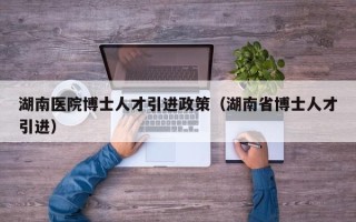 湖南医院博士人才引进政策（湖南省博士人才引进）