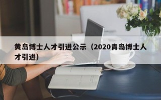 黄岛博士人才引进公示（2020青岛博士人才引进）