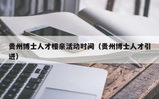 贵州博士人才相亲活动时间（贵州博士人才引进）