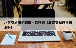 北京交易所招聘博士后待遇（北京交易所是国企吗）