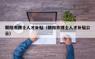 朝阳市博士人才补贴（朝阳市博士人才补贴公示）