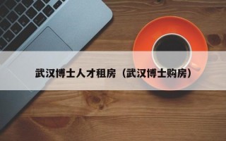 武汉博士人才租房（武汉博士购房）