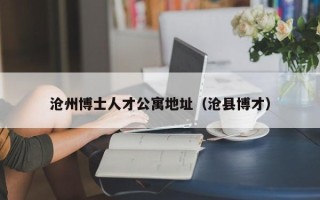 沧州博士人才公寓地址（沧县博才）