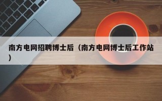 南方电网招聘博士后（南方电网博士后工作站）