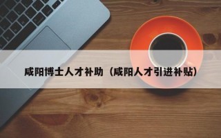 咸阳博士人才补助（咸阳人才引进补贴）