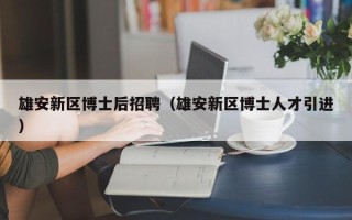 雄安新区博士后招聘（雄安新区博士人才引进）