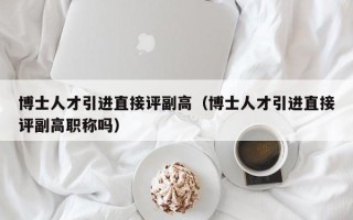 博士人才引进直接评副高（博士人才引进直接评副高职称吗）