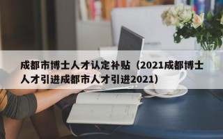 成都市博士人才认定补贴（2021成都博士人才引进成都市人才引进2021）