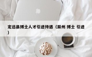 定远县博士人才引进待遇（滁州 博士 引进）