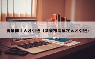 酒泉博士人才引进（酒泉市高层次人才引进）