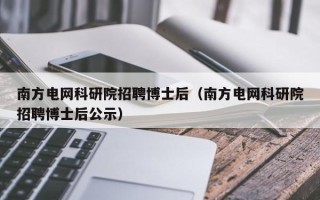 南方电网科研院招聘博士后（南方电网科研院招聘博士后公示）