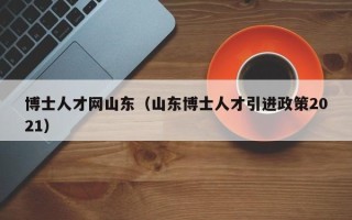 博士人才网山东（山东博士人才引进政策2021）