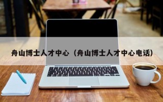 舟山博士人才中心（舟山博士人才中心电话）