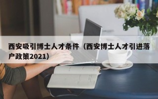 西安吸引博士人才条件（西安博士人才引进落户政策2021）