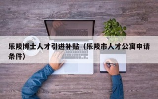 乐陵博士人才引进补贴（乐陵市人才公寓申请条件）