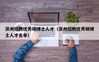 滨州招聘优秀硕博士人才（滨州招聘优秀硕博士人才名单）