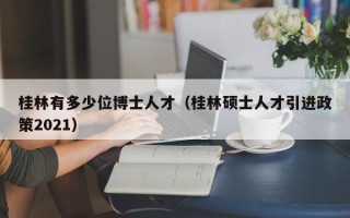桂林有多少位博士人才（桂林硕士人才引进政策2021）