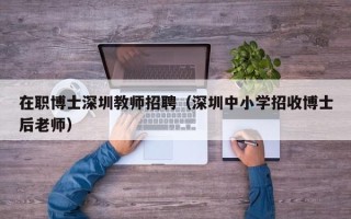 在职博士深圳教师招聘（深圳中小学招收博士后老师）