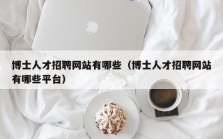 博士人才招聘网站有哪些（博士人才招聘网站有哪些平台）