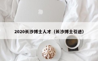 2020长沙博士人才（长沙博士引进）