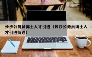 长沙公务员博士人才引进（长沙公务员博士人才引进待遇）