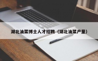 湖北油菜博士人才招聘（湖北油菜产量）
