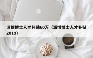 淄博博士人才补贴60万（淄博博士人才补贴2019）