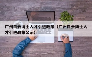 广州白云博士人才引进政策（广州白云博士人才引进政策公示）