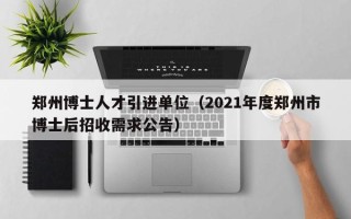 郑州博士人才引进单位（2021年度郑州市博士后招收需求公告）