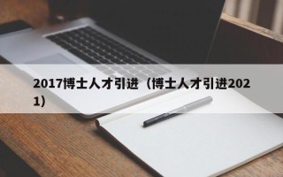 2017博士人才引进（博士人才引进2021）