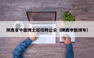 陕西省中医博士后招聘公示（陕西中医博导）