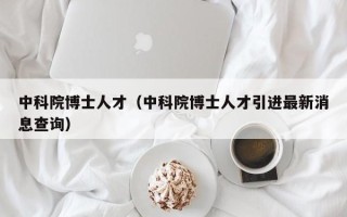 中科院博士人才（中科院博士人才引进最新消息查询）