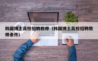 韩国博士高校招聘教师（韩国博士高校招聘教师条件）