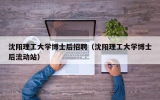 沈阳理工大学博士后招聘（沈阳理工大学博士后流动站）