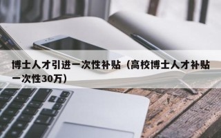 博士人才引进一次性补贴（高校博士人才补贴一次性30万）