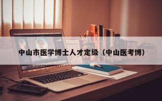 中山市医学博士人才定级（中山医考博）