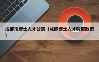 成都市博士人才公寓（成都博士人才购房政策）