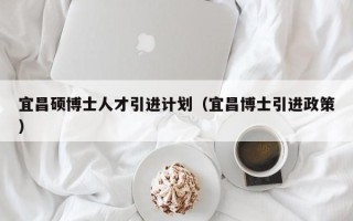 宜昌硕博士人才引进计划（宜昌博士引进政策）