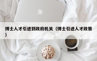 博士人才引进到政府机关（博士引进人才政策）