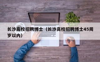 长沙高校招聘博士（长沙高校招聘博士45周岁以内）